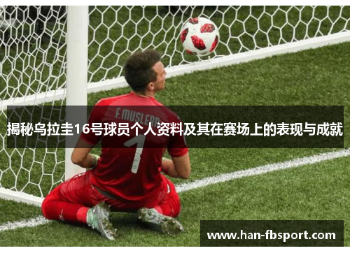 揭秘乌拉圭16号球员个人资料及其在赛场上的表现与成就