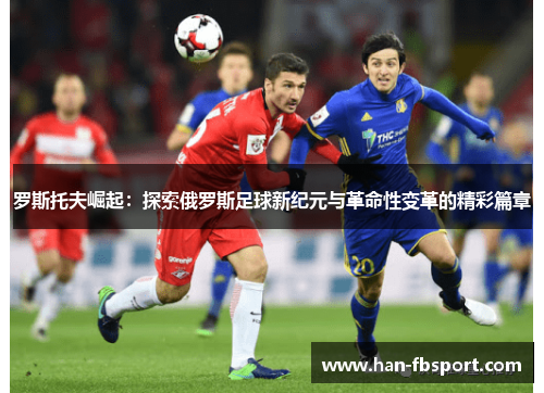 罗斯托夫崛起：探索俄罗斯足球新纪元与革命性变革的精彩篇章